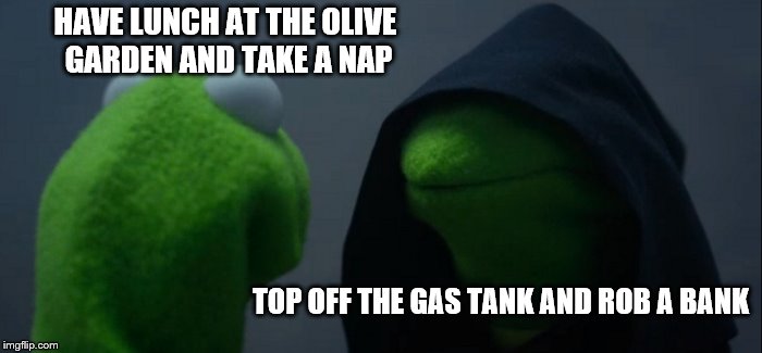 Evil Kermit | HAVE LUNCH AT THE OLIVE GARDEN AND TAKE A NAP; TOP OFF THE GAS TANK AND ROB A BANK | image tagged in memes,evil kermit | made w/ Imgflip meme maker