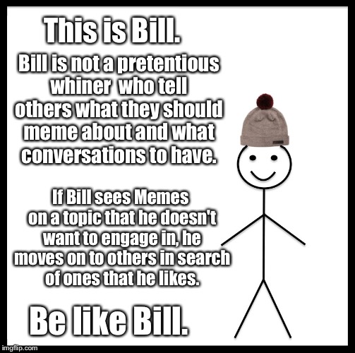  Don't enjoy political Memes? 
Try scrolling past them (hint: this really works). | This is Bill. Bill is not a pretentious whiner  who tell others what they should meme about and what conversations to have. If Bill sees Memes on a topic that he doesn't want to engage in, he moves on to others in search of ones that he likes. Be like Bill. | image tagged in memes,be like bill,snowflakes,whiners,suck it up,political meme | made w/ Imgflip meme maker