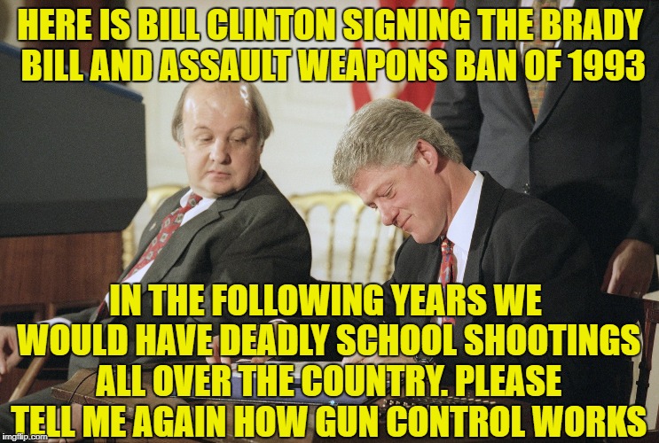 HERE IS BILL CLINTON SIGNING THE BRADY BILL AND ASSAULT WEAPONS BAN OF 1993; IN THE FOLLOWING YEARS WE WOULD HAVE DEADLY SCHOOL SHOOTINGS ALL OVER THE COUNTRY. PLEASE TELL ME AGAIN HOW GUN CONTROL WORKS | image tagged in memes,gun control,gun laws,bill clinton,liberal logic | made w/ Imgflip meme maker