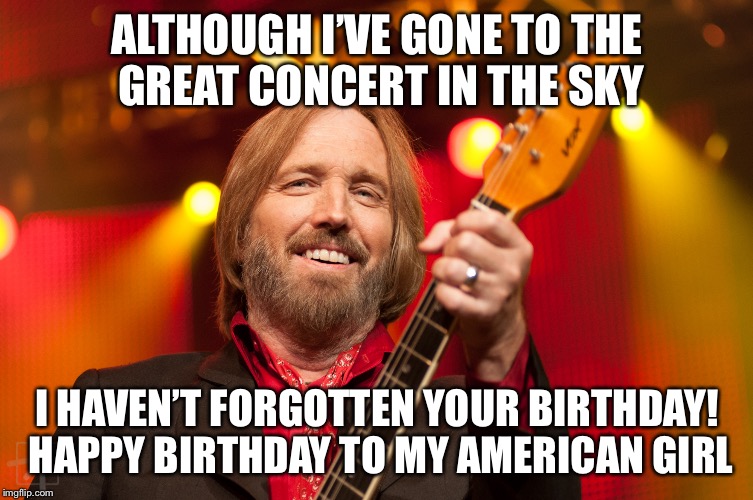 Tom Petty Birthday 2 | ALTHOUGH I’VE GONE TO THE GREAT CONCERT IN THE SKY; I HAVEN’T FORGOTTEN YOUR BIRTHDAY! HAPPY BIRTHDAY TO MY AMERICAN GIRL | image tagged in tom petty birthday 2 | made w/ Imgflip meme maker