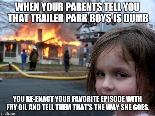 Disaster Girl Meme | WHEN YOUR PARENTS TELL YOU THAT TRAILER PARK BOYS IS DUMB; YOU RE-ENACT YOUR FAVORITE EPISODE WITH FRY OIL AND TELL THEM THAT'S THE WAY SHE GOES. | image tagged in memes,disaster girl | made w/ Imgflip meme maker