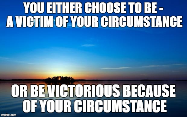 Inspirational Quote | YOU EITHER CHOOSE TO BE - A VICTIM OF YOUR CIRCUMSTANCE; OR BE VICTORIOUS BECAUSE OF YOUR CIRCUMSTANCE | image tagged in inspirational quote | made w/ Imgflip meme maker