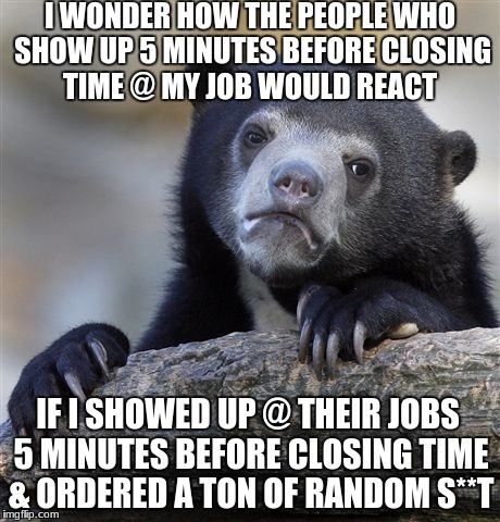 Confession Bear Meme | I WONDER HOW THE PEOPLE WHO SHOW UP 5 MINUTES BEFORE CLOSING TIME @ MY JOB WOULD REACT; IF I SHOWED UP @ THEIR JOBS 5 MINUTES BEFORE CLOSING TIME & ORDERED A TON OF RANDOM S**T | image tagged in memes,confession bear,annoying customers | made w/ Imgflip meme maker