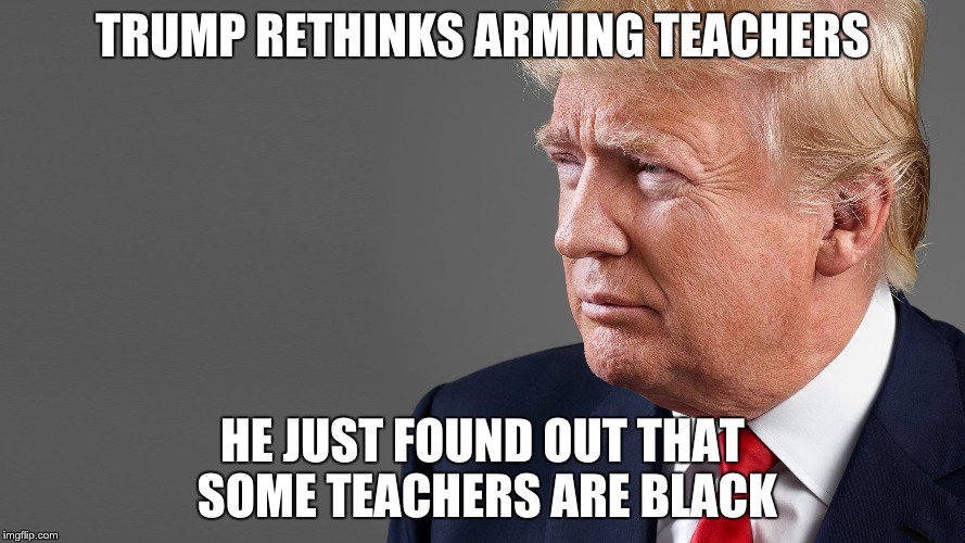 President Trump | TRUMP RETHINKS ARMING TEACHERS; HE JUST FOUND OUT THAT SOME TEACHERS ARE BLACK | image tagged in president trump | made w/ Imgflip meme maker