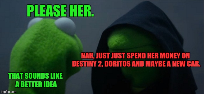 Evil Kermit Meme | PLEASE HER. NAH, JUST JUST SPEND HER MONEY ON DESTINY 2, DORITOS AND MAYBE A NEW CAR. THAT SOUNDS LIKE A BETTER IDEA | image tagged in memes,evil kermit | made w/ Imgflip meme maker