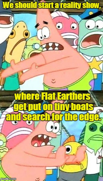 Put It Somewhere Else Patrick |  We should start a reality show, where Flat Earthers get put on tiny boats and search for the edge. | image tagged in memes,put it somewhere else patrick | made w/ Imgflip meme maker