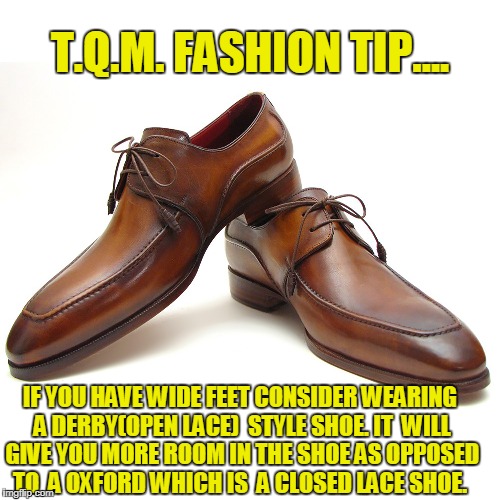 T.Q.M. FASHION TIP.... IF YOU HAVE WIDE FEET CONSIDER WEARING A DERBY(OPEN LACE) 
STYLE SHOE. IT  WILL GIVE YOU MORE ROOM IN THE SHOE AS OPPOSED TO  A OXFORD WHICH IS  A CLOSED LACE SHOE. | made w/ Imgflip meme maker