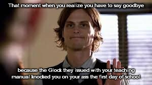 That Moment When You Realize You Have To Say Goodbye Because The Glock Knocked You On Your Ass | That moment when you realize you have to say goodbye; because the Glock they issued with your teaching manual knocked you on your ass the first day of school. | image tagged in that moment when you realize,teaching,teacher,glock | made w/ Imgflip meme maker