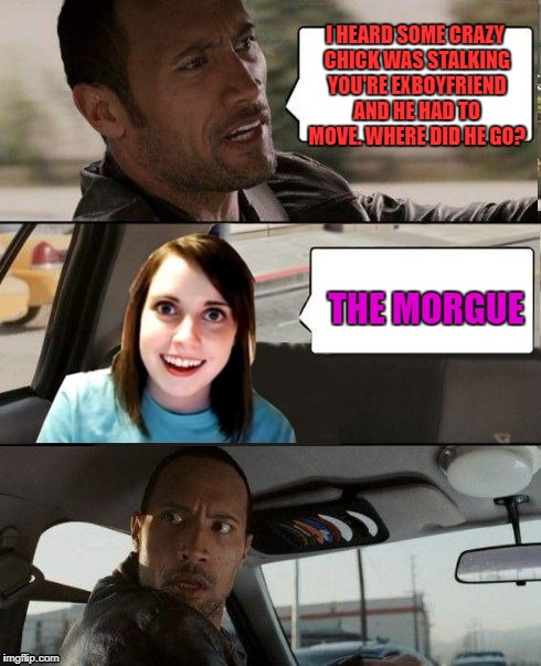 The Rock driving - Overly attached girlfriend | I HEARD SOME CRAZY CHICK WAS STALKING YOU'RE EXBOYFRIEND AND HE HAD TO MOVE. WHERE DID HE GO? THE MORGUE | image tagged in the rock driving - overly attached girlfriend | made w/ Imgflip meme maker