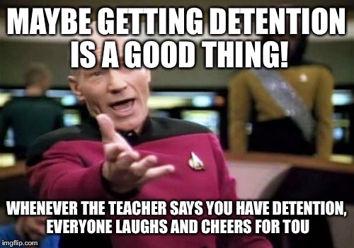 Picard Wtf | MAYBE GETTING DETENTION IS A GOOD THING! WHENEVER THE TEACHER SAYS YOU HAVE DETENTION, EVERYONE LAUGHS AND CHEERS FOR YOU | image tagged in memes,picard wtf | made w/ Imgflip meme maker