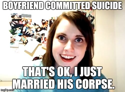 Taking attachments too far here. | BOYFRIEND COMMITTED SUICIDE; THAT'S OK, I JUST MARRIED HIS CORPSE. | image tagged in memes,overly attached girlfriend | made w/ Imgflip meme maker