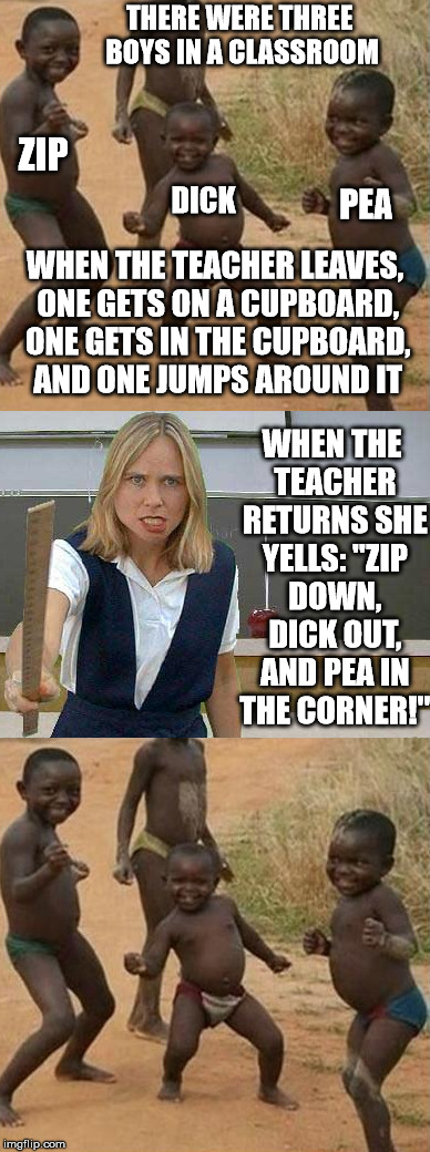 A long one but worth the read | THERE WERE THREE BOYS IN A CLASSROOM; ZIP; DICK; PEA; WHEN THE TEACHER LEAVES, ONE GETS ON A CUPBOARD, ONE GETS IN THE CUPBOARD, AND ONE JUMPS AROUND IT; WHEN THE TEACHER RETURNS SHE YELLS: "ZIP DOWN, DICK OUT, AND PEA IN THE CORNER!" | image tagged in memes,funny,angry,teacher | made w/ Imgflip meme maker