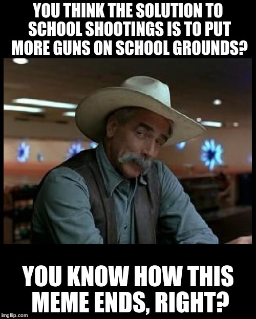 No one is trying to take away your sacred guns.  We're trying to save kids' lives! | YOU THINK THE SOLUTION TO SCHOOL SHOOTINGS IS TO PUT MORE GUNS ON SCHOOL GROUNDS? YOU KNOW HOW THIS MEME ENDS, RIGHT? | image tagged in special kind of stupid,nra,donald trump is an idiot,memes,funny | made w/ Imgflip meme maker