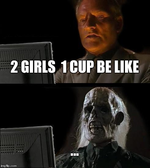 I'll Just Wait Here | 2 GIRLS  1 CUP BE LIKE; ... | image tagged in memes,ill just wait here | made w/ Imgflip meme maker