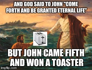 jesus walking water | AND GOD SAID TO JOHN "COME FORTH AND BE GRANTED ETERNAL LIFE"; BUT JOHN CAME FIFTH AND WON A TOASTER | image tagged in jesus walking water | made w/ Imgflip meme maker