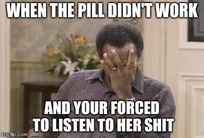 Bill Cosby facepalm | WHEN THE PILL DIDN'T WORK; AND YOUR FORCED TO LISTEN TO HER SHIT | image tagged in bill cosby facepalm | made w/ Imgflip meme maker