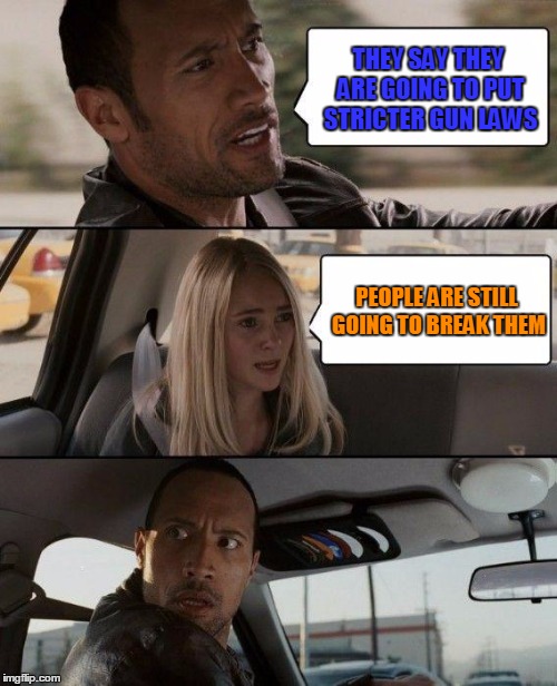 The Rock Driving Meme | THEY SAY THEY ARE GOING TO PUT STRICTER GUN LAWS; PEOPLE ARE STILL GOING TO BREAK THEM | image tagged in memes,the rock driving | made w/ Imgflip meme maker
