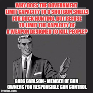 Kill Yourself Guy | WHY DOES THE GOVERNMENT LIMIT CAPACITY TO 3 SHOTGUN SHELLS FOR DUCK HUNTING, BUT REFUSE TO LIMIT THE CAPACITY OF A WEAPON DESIGNED TO KILL PEOPLE? GREG CARLSON - MEMBER OF GUN OWNERS FOR RESPONSIBLE GUN CONTROL | image tagged in memes,kill yourself guy | made w/ Imgflip meme maker