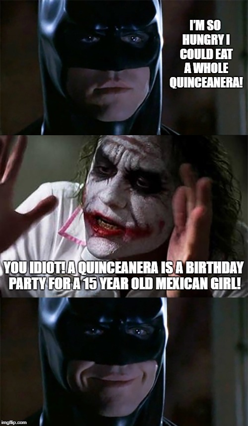 Hungry Batman | I’M SO HUNGRY I COULD EAT A WHOLE QUINCEANERA! YOU IDIOT! A QUINCEANERA IS A BIRTHDAY PARTY FOR A 15 YEAR OLD MEXICAN GIRL! | image tagged in batman,joker,quinceanera | made w/ Imgflip meme maker