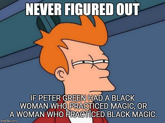 Futurama Fry | NEVER FIGURED OUT; IF PETER GREEN HAD A BLACK WOMAN WHO PRACTICED MAGIC, OR A WOMAN WHO PRACTICED BLACK MAGIC. | image tagged in memes,futurama fry | made w/ Imgflip meme maker