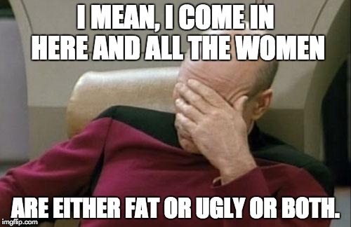 Captain Picard Facepalm Meme | I MEAN, I COME IN HERE AND ALL THE WOMEN; ARE EITHER FAT OR UGLY OR BOTH. | image tagged in memes,captain picard facepalm | made w/ Imgflip meme maker
