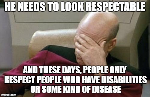 Captain Picard Facepalm Meme | HE NEEDS TO LOOK RESPECTABLE AND THESE DAYS, PEOPLE ONLY RESPECT PEOPLE WHO HAVE DISABILITIES OR SOME KIND OF DISEASE | image tagged in memes,captain picard facepalm | made w/ Imgflip meme maker
