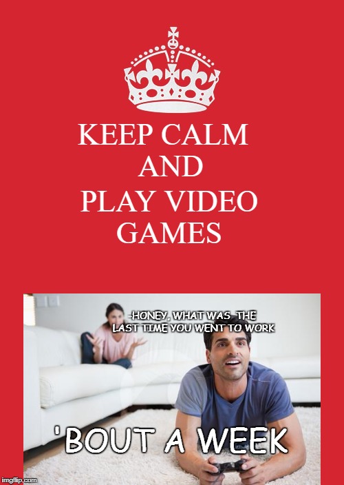 Keep Calm And Carry On Red Meme | PLAY VIDEO GAMES; KEEP CALM
 AND; -HONEY, WHAT WAS  THE LAST TIME YOU WENT TO WORK; 'BOUT A WEEK | image tagged in memes,keep calm and carry on red | made w/ Imgflip meme maker