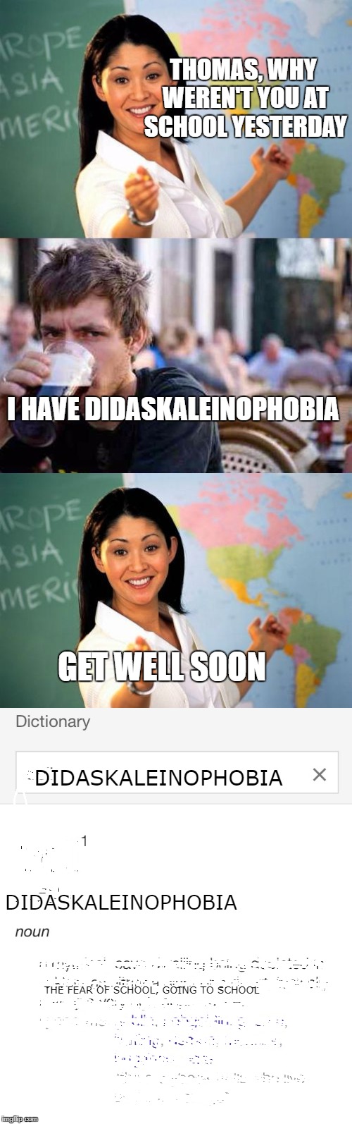 Didaskaleinophobia | THOMAS, WHY WEREN'T YOU AT SCHOOL YESTERDAY; I HAVE DIDASKALEINOPHOBIA; GET WELL SOON; DIDASKALEINOPHOBIA; DIDASKALEINOPHOBIA; THE FEAR OF SCHOOL, GOING TO SCHOOL | image tagged in unhelpful high school teacher,high school,definition,funny memes | made w/ Imgflip meme maker