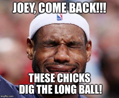 LeBron sux | JOEY, COME BACK!!! THESE CHICKS DIG THE LONG BALL! | image tagged in lebron james crying | made w/ Imgflip meme maker