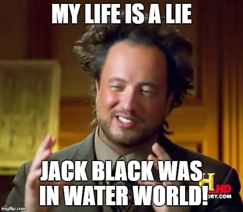 what! | MY LIFE IS A LIE; JACK BLACK WAS IN WATER WORLD! | image tagged in memes,waterworld,jack black,how | made w/ Imgflip meme maker