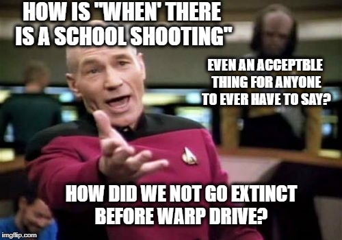 Picard Wtf Meme | HOW IS "WHEN' THERE IS A SCHOOL SHOOTING" EVEN AN ACCEPTBLE THING FOR ANYONE TO EVER HAVE TO SAY? HOW DID WE NOT GO EXTINCT BEFORE WARP DRIV | image tagged in memes,picard wtf | made w/ Imgflip meme maker