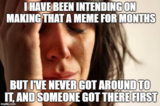 First World Problems Meme | I HAVE BEEN INTENDING ON MAKING THAT A MEME FOR MONTHS BUT I'VE NEVER GOT AROUND TO IT, AND SOMEONE GOT THERE FIRST | image tagged in memes,first world problems | made w/ Imgflip meme maker