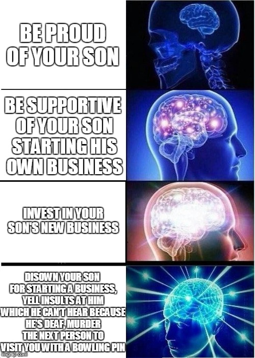 Expanding Brain Meme | BE PROUD OF YOUR SON; BE SUPPORTIVE OF YOUR SON STARTING HIS OWN BUSINESS; INVEST IN YOUR SON'S NEW BUSINESS; DISOWN YOUR SON FOR STARTING A BUSINESS, YELL INSULTS AT HIM WHICH HE CAN’T HEAR BECAUSE HE’S DEAF, MURDER THE NEXT PERSON TO VISIT YOU WITH A BOWLING PIN | image tagged in memes,expanding brain | made w/ Imgflip meme maker