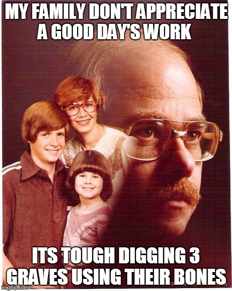 Vengeance Dad | MY FAMILY DON'T APPRECIATE A GOOD DAY'S WORK; ITS TOUGH DIGGING 3 GRAVES USING THEIR BONES | image tagged in memes,vengeance dad | made w/ Imgflip meme maker