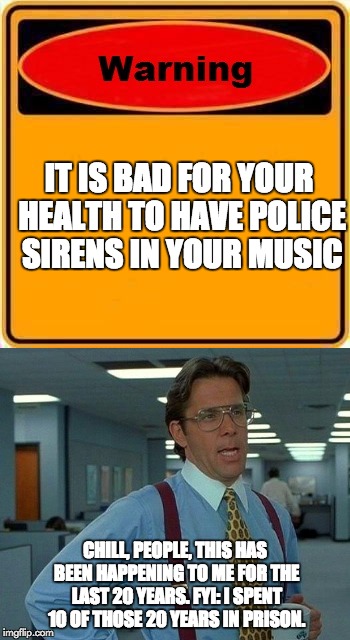 Police music | IT IS BAD FOR YOUR HEALTH TO HAVE POLICE SIRENS IN YOUR MUSIC; CHILL, PEOPLE, THIS HAS BEEN HAPPENING TO ME FOR THE LAST 20 YEARS. FYI: I SPENT 10 OF THOSE 20 YEARS IN PRISON. | image tagged in police,warning | made w/ Imgflip meme maker