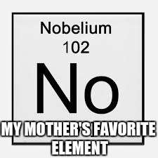 Nobelium | MY MOTHER'S FAVORITE ELEMENT | image tagged in no,elements | made w/ Imgflip meme maker