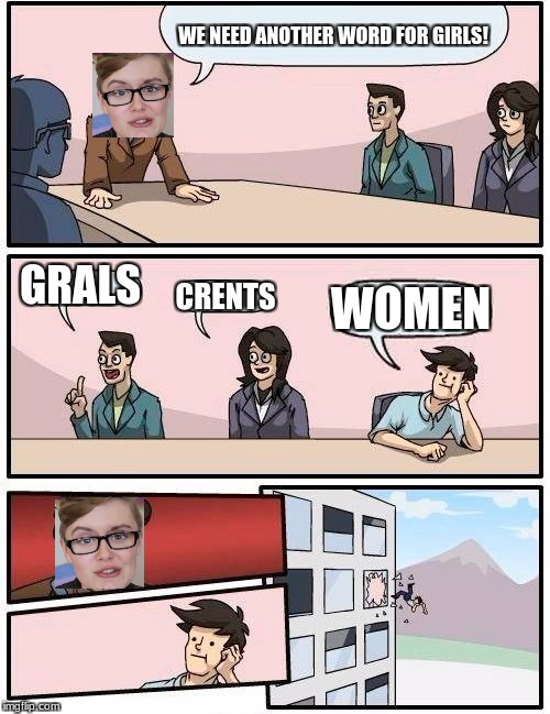 Boardroom Meeting Suggestion Meme | WE NEED ANOTHER WORD FOR GIRLS! GRALS; CRENTS; WOMEN | image tagged in memes,boardroom meeting suggestion | made w/ Imgflip meme maker