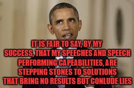obama | IT IS FAIR TO SAY, BY MY SUCCESS, THAT MY SPEECHES AND SPEECH PERFORMING CAPEABILITIES, ARE STEPPING STONES TO SOLUTIONS THAT BRING NO RESULTS BUT CONLUDE LIES | image tagged in obama | made w/ Imgflip meme maker
