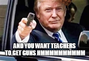 trump gun | AND YOU WANT TEACHERS TO GET GUNS HMMMMMMMMMM | image tagged in trump gun,scumbag | made w/ Imgflip meme maker