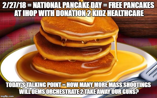 pancakes | 2/27/18 = NATIONAL PANCAKE DAY = FREE PANCAKES AT IHOP WITH DONATION 2 KIDZ HEALTHCARE; TODAY'S TALKING POINT = HOW MANY MORE MASS SHOOTINGS WILL DEMS ORCHESTRATE 2 TAKE AWAY OUR GUNS? | image tagged in pancakes | made w/ Imgflip meme maker