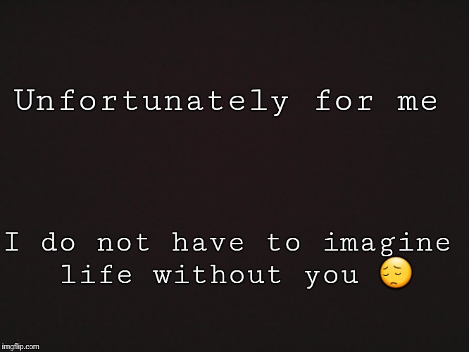 Blank Template | Unfortunately for me; I do not have to imagine life without you 😔 | image tagged in blank template | made w/ Imgflip meme maker