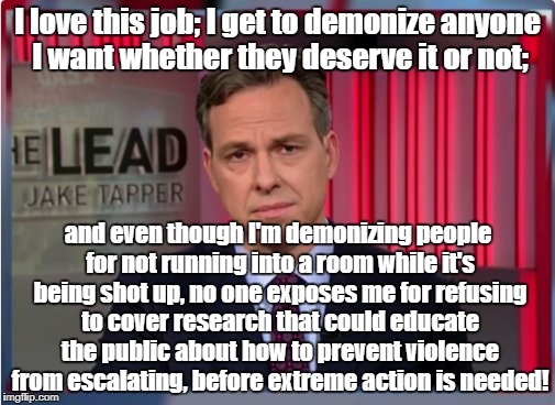 Jake Tapper WTF | I love this job; I get to demonize anyone I want whether they deserve it or not;; and even though I'm demonizing people for not running into a room while it's being shot up, no one exposes me for refusing to cover research that could educate the public about how to prevent violence from escalating, before extreme action is needed! | image tagged in jake tapper wtf | made w/ Imgflip meme maker