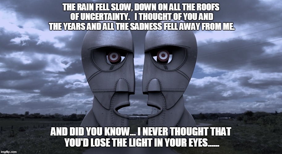 Poles Apart  | THE RAIN FELL SLOW, DOWN ON ALL THE ROOFS OF UNCERTAINTY.  
I THOUGHT OF YOU AND THE YEARS AND ALL THE SADNESS FELL AWAY FROM ME. AND DID YOU KNOW...
I NEVER THOUGHT THAT YOU'D LOSE THE LIGHT IN YOUR EYES...... | image tagged in pink floyd,poles apart,division bell | made w/ Imgflip meme maker