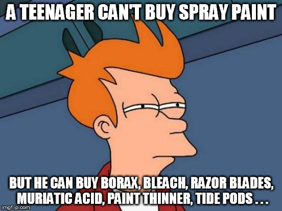 Makes perfect sense! | A TEENAGER CAN'T BUY SPRAY PAINT; BUT HE CAN BUY BORAX, BLEACH, RAZOR BLADES, MURIATIC ACID, PAINT THINNER, TIDE PODS . . . | image tagged in memes,futurama fry | made w/ Imgflip meme maker