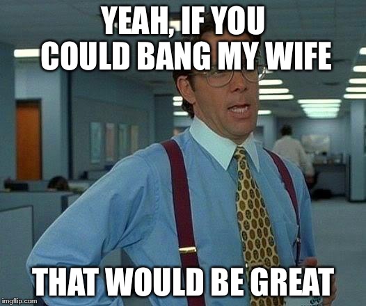 That Would Be Great | YEAH, IF YOU COULD BANG MY WIFE; THAT WOULD BE GREAT | image tagged in memes,that would be great | made w/ Imgflip meme maker