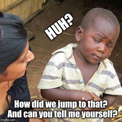 Third World Skeptical Kid Meme | HUH? How did we jump to that?  And can you tell me yourself? | image tagged in memes,third world skeptical kid | made w/ Imgflip meme maker