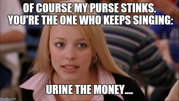 It's happened  | OF COURSE MY PURSE STINKS. YOU'RE THE ONE WHO KEEPS SINGING:; URINE THE MONEY.... | image tagged in memes,its not going to happen,original meme | made w/ Imgflip meme maker