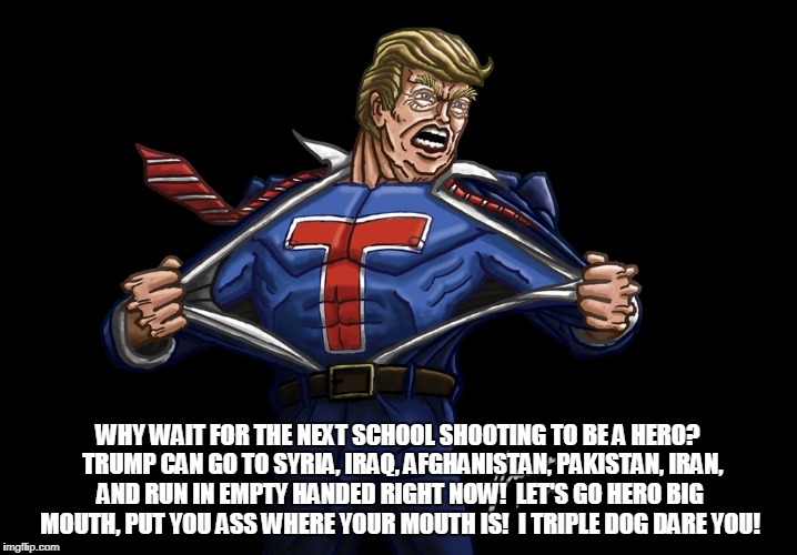 Hero | WHY WAIT FOR THE NEXT SCHOOL SHOOTING TO BE A HERO?  TRUMP CAN GO TO SYRIA, IRAQ, AFGHANISTAN, PAKISTAN, IRAN, AND RUN IN EMPTY HANDED RIGHT NOW!  LET'S GO HERO BIG MOUTH, PUT YOU ASS WHERE YOUR MOUTH IS!  I TRIPLE DOG DARE YOU! | image tagged in hero,trump,idiot,big mouth,stupid | made w/ Imgflip meme maker