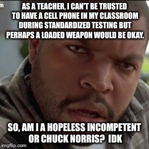 AS A TEACHER, I CAN'T BE TRUSTED TO HAVE A CELL PHONE IN MY CLASSROOM DURING STANDARDIZED TESTING BUT PERHAPS A LOADED WEAPON WOULD BE OKAY. SO, AM I A HOPELESS INCOMPETENT OR CHUCK NORRIS?  IDK | image tagged in confused | made w/ Imgflip meme maker