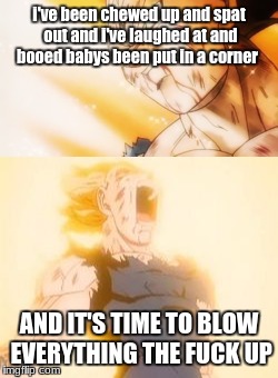 i've been chewed up and spat out and i've laughed at and booed babys been put in a corner; AND IT'S TIME TO BLOW EVERYTHING THE FUCK UP | image tagged in vegeta | made w/ Imgflip meme maker